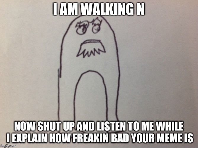 I AM WALKING N; NOW SHUT UP AND LISTEN TO ME WHILE I EXPLAIN HOW FREAKIN BAD YOUR MEME IS | image tagged in funny,meme criticism | made w/ Imgflip meme maker