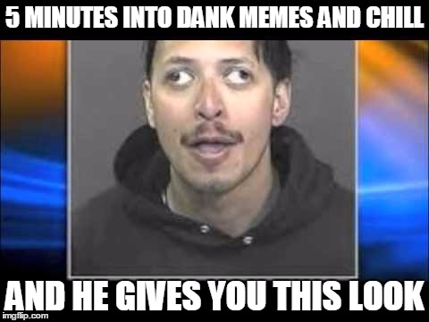boi... | 5 MINUTES INTO DANK MEMES AND CHILL; AND HE GIVES YOU THIS LOOK | image tagged in memes,dank memes | made w/ Imgflip meme maker