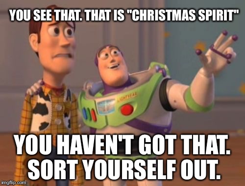 X, X Everywhere Meme | YOU SEE THAT. THAT IS "CHRISTMAS SPIRIT"; YOU HAVEN'T GOT THAT. SORT YOURSELF OUT. | image tagged in memes,x x everywhere | made w/ Imgflip meme maker