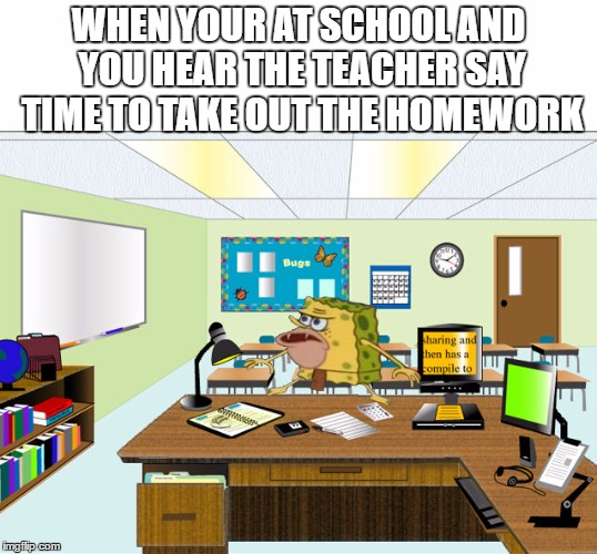Caveman Spongebob in School | WHEN YOUR AT SCHOOL AND YOU HEAR THE TEACHER SAY TIME TO TAKE OUT THE HOMEWORK | image tagged in caveman spongebob in school | made w/ Imgflip meme maker