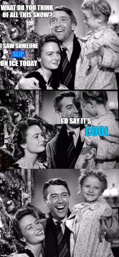 nIce Puns | WHAT DO YOU THINK OF ALL THIS SNOW? I SAW SOMEONE; SLIP; ON ICE TODAY; I'D SAY IT'S; COOL | image tagged in it's a wonderful life,christmas,christmas puns,ice puns,cool puns | made w/ Imgflip meme maker