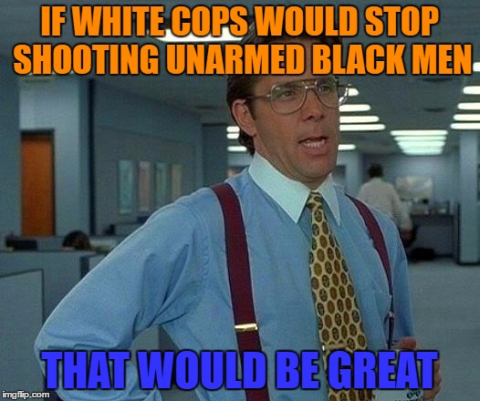 That Would Be Great | IF WHITE COPS WOULD STOP SHOOTING UNARMED BLACK MEN; THAT WOULD BE GREAT | image tagged in memes,that would be great | made w/ Imgflip meme maker