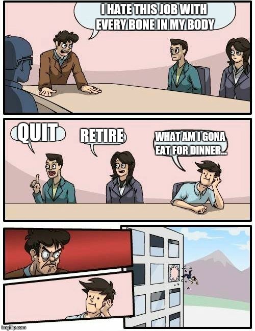 Boardroom Meeting Suggestion | I HATE THIS JOB WITH EVERY BONE IN MY BODY; QUIT; RETIRE; WHAT AM I GONA EAT FOR DINNER... | image tagged in memes,boardroom meeting suggestion | made w/ Imgflip meme maker