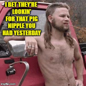 I BET THEY'RE LOOKIN' FOR THAT PIG NIPPLE YOU HAD YESTERDAY | made w/ Imgflip meme maker