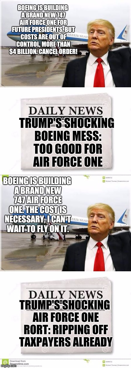 You can never win with the media if they have a set agenda.... | BOEING IS BUILDING A BRAND NEW 747 AIR FORCE ONE FOR FUTURE PRESIDENTS, BUT COSTS ARE OUT OF CONTROL, MORE THAN $4 BILLION. CANCEL ORDER! TRUMP'S SHOCKING BOEING MESS: TOO GOOD FOR AIR FORCE ONE; BOEING IS BUILDING A BRAND NEW 747 AIR FORCE ONE. THE COST IS NECESSARY, I CAN'T WAIT TO FLY ON IT. TRUMP'S SHOCKING AIR FORCE ONE RORT: RIPPING OFF TAXPAYERS ALREADY | image tagged in donald trump,trump,boeing,air force one | made w/ Imgflip meme maker