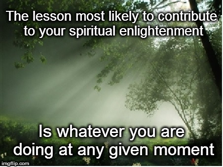 Enlightenment 101 | The lesson most likely to contribute to your spiritual enlightenment; Is whatever you are doing at any given moment | image tagged in spiritual | made w/ Imgflip meme maker