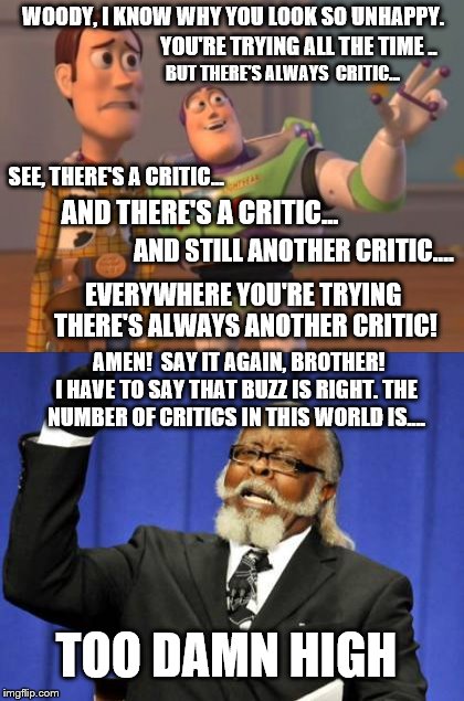 Buzz feels the pain and  discourses on Critics | WOODY, I KNOW WHY YOU LOOK SO UNHAPPY. YOU'RE TRYING ALL THE TIME .. BUT THERE'S ALWAYS  CRITIC... SEE, THERE'S A CRITIC... AND THERE'S A CRITIC... AND STILL ANOTHER CRITIC.... EVERYWHERE YOU'RE TRYING THERE'S ALWAYS ANOTHER CRITIC! AMEN!  SAY IT AGAIN, BROTHER! I HAVE TO SAY THAT BUZZ IS RIGHT. THE NUMBER OF CRITICS IN THIS WORLD IS.... TOO DAMN HIGH | image tagged in memes,too damn high,critics,trying,x everywhere,make it stop | made w/ Imgflip meme maker