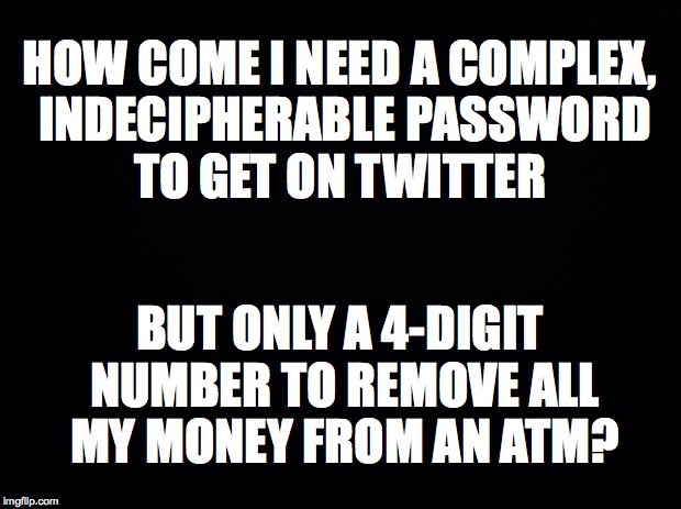 Passcodes | HOW COME I NEED A COMPLEX, INDECIPHERABLE PASSWORD TO GET ON TWITTER; BUT ONLY A 4-DIGIT NUMBER TO REMOVE ALL MY MONEY FROM AN ATM? | image tagged in black background,money,password,twitter | made w/ Imgflip meme maker