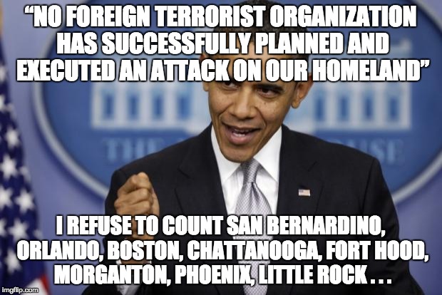 It's easy to make yourself look good against terrorism when you refuse to admit it exists by re-defining it as "crime." | “NO FOREIGN TERRORIST ORGANIZATION HAS SUCCESSFULLY PLANNED AND EXECUTED AN ATTACK ON OUR HOMELAND”; I REFUSE TO COUNT SAN BERNARDINO, ORLANDO, BOSTON, CHATTANOOGA, FORT HOOD, MORGANTON, PHOENIX, LITTLE ROCK . . . | image tagged in barack obama,terrorism | made w/ Imgflip meme maker