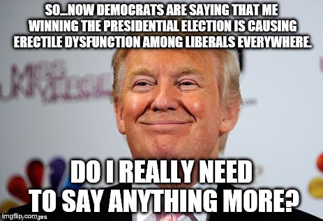 Donald trump approves | SO...NOW DEMOCRATS ARE SAYING THAT ME WINNING THE PRESIDENTIAL ELECTION IS CAUSING ERECTILE DYSFUNCTION AMONG LIBERALS EVERYWHERE. DO I REALLY NEED TO SAY ANYTHING MORE? | image tagged in donald trump approves | made w/ Imgflip meme maker