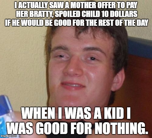 10 Guy Meme | I ACTUALLY SAW A MOTHER OFFER TO PAY HER BRATTY, SPOILED CHILD 10 DOLLARS IF HE WOULD BE GOOD FOR THE REST OF THE DAY; WHEN I WAS A KID I WAS GOOD FOR NOTHING. | image tagged in memes,10 guy | made w/ Imgflip meme maker