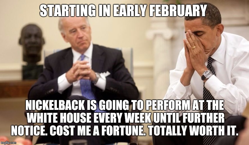 Biden Obama | STARTING IN EARLY FEBRUARY; NICKELBACK IS GOING TO PERFORM AT THE WHITE HOUSE EVERY WEEK UNTIL FURTHER NOTICE. COST ME A FORTUNE. TOTALLY WORTH IT. | image tagged in biden obama | made w/ Imgflip meme maker