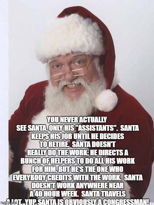 santa is a congressman | YOU NEVER ACTUALLY SEE SANTA, ONLY HIS "ASSISTANTS".

SANTA KEEPS HIS JOB UNTIL HE DECIDES TO RETIRE.

SANTA DOESN'T REALLY DO THE WORK; HE DIRECTS A BUNCH OF HELPERS TO DO ALL HIS WORK FOR HIM, BUT HE'S THE ONE WHO EVERYBODY CREDITS WITH THE WORK.

SANTA DOESN'T WORK ANYWHERE NEAR A 40 HOUR WEEK.

SANTA TRAVELS A LOT.

YUP, SANTA IS OBVIOUSLY A CONGRESSMAN! | image tagged in thumbs up santa,congressman,funny,christmas | made w/ Imgflip meme maker
