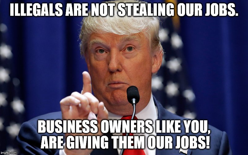 Donald Trump | ILLEGALS ARE NOT STEALING OUR JOBS. BUSINESS OWNERS LIKE YOU, ARE GIVING THEM OUR JOBS! | image tagged in donald trump | made w/ Imgflip meme maker