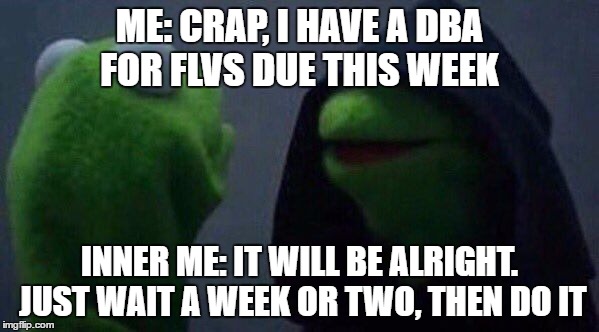 inner kermit | ME: CRAP, I HAVE A DBA FOR FLVS DUE THIS WEEK; INNER ME: IT WILL BE ALRIGHT. JUST WAIT A WEEK OR TWO, THEN DO IT | image tagged in inner kermit | made w/ Imgflip meme maker