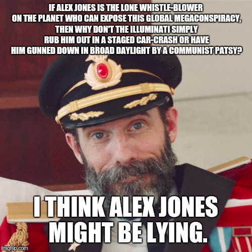 Captain Obvious large | IF ALEX JONES IS THE LONE WHISTLE-BLOWER ON THE PLANET WHO CAN EXPOSE THIS GLOBAL MEGACONSPIRACY, THEN WHY DON'T THE ILLUMINATI SIMPLY RUB HIM OUT IN A STAGED CAR-CRASH OR HAVE HIM GUNNED DOWN IN BROAD DAYLIGHT BY A COMMUNIST PATSY? I THINK ALEX JONES MIGHT BE LYING. | image tagged in captain obvious large | made w/ Imgflip meme maker