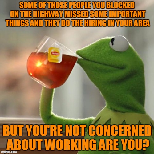 Not sure how turning people bitter towards you helps.
 | SOME OF THOSE PEOPLE YOU BLOCKED ON THE HIGHWAY MISSED SOME IMPORTANT THINGS AND THEY DO THE HIRING IN YOUR AREA; BUT YOU'RE NOT CONCERNED ABOUT WORKING ARE YOU? | image tagged in memes,but thats none of my business,kermit the frog | made w/ Imgflip meme maker