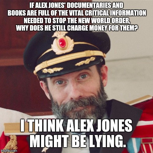 Captain Obvious large | IF ALEX JONES' DOCUMENTARIES AND BOOKS ARE FULL OF THE VITAL CRITICAL INFORMATION NEEDED TO STOP THE NEW WORLD ORDER, WHY DOES HE STILL CHARGE MONEY FOR THEM? I THINK ALEX JONES MIGHT BE LYING. | image tagged in captain obvious large | made w/ Imgflip meme maker