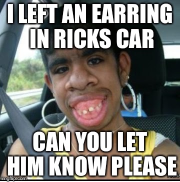 ugly girl | I LEFT AN EARRING IN RICKS CAR; CAN YOU LET HIM KNOW PLEASE | image tagged in ugly girl | made w/ Imgflip meme maker