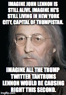 IMAGINE JOHN LENNON IS STILL ALIVE. IMAGINE HE'S STILL LIVING IN NEW YORK CITY, CAPITAL OF TRUMPISTAN. IMAGINE ALL THE TRUMP TWITTER TANTRUMS LENNON WOULD BE CAUSING RIGHT THIS SECOND. | image tagged in lennon_today | made w/ Imgflip meme maker