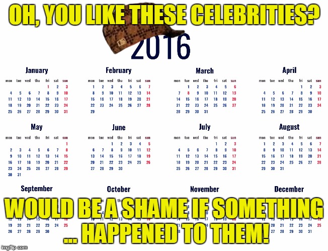 The scumbag of all years! | OH, YOU LIKE THESE CELEBRITIES? WOULD BE A SHAME IF SOMETHING ... HAPPENED TO THEM! | image tagged in 2016 calendar,scumbag,2016,dead celebrities | made w/ Imgflip meme maker