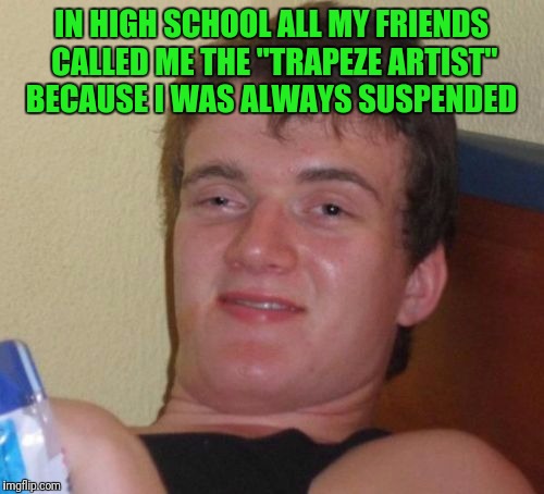 10 Guy Meme | IN HIGH SCHOOL ALL MY FRIENDS CALLED ME THE "TRAPEZE ARTIST" BECAUSE I WAS ALWAYS SUSPENDED | image tagged in memes,10 guy | made w/ Imgflip meme maker