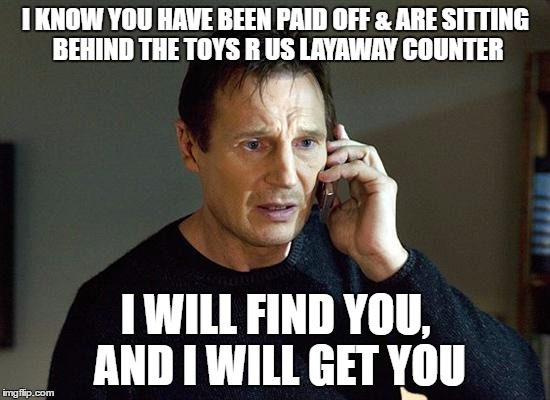 Liam Neeson Taken 2 | I KNOW YOU HAVE BEEN PAID OFF & ARE SITTING BEHIND THE TOYS R US LAYAWAY COUNTER; I WILL FIND YOU, AND I WILL GET YOU | image tagged in memes,liam neeson taken 2 | made w/ Imgflip meme maker