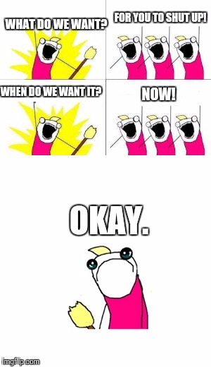 FOR YOU TO SHUT UP! WHAT DO WE WANT? WHEN DO WE WANT IT? NOW! OKAY. | image tagged in memes,what do we want,sad x all the y | made w/ Imgflip meme maker