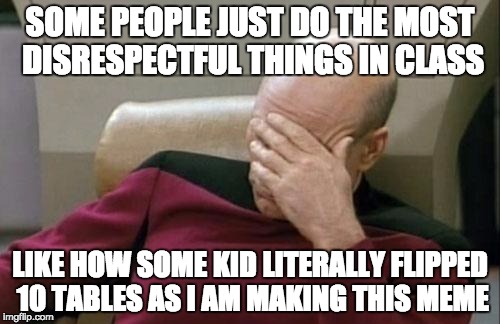 Captain Picard Facepalm Meme | SOME PEOPLE JUST DO THE MOST DISRESPECTFUL THINGS IN CLASS; LIKE HOW SOME KID LITERALLY FLIPPED 10 TABLES AS I AM MAKING THIS MEME | image tagged in memes,captain picard facepalm | made w/ Imgflip meme maker