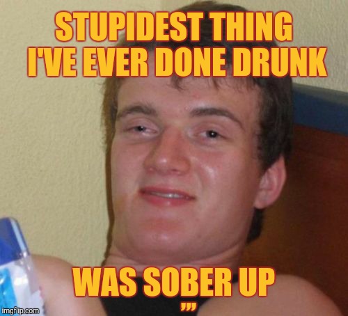 10 Guy Meme | STUPIDEST THING I'VE EVER DONE DRUNK; ,,, WAS SOBER UP | image tagged in memes,10 guy | made w/ Imgflip meme maker