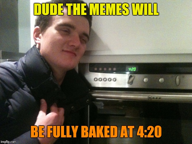 You cant rush perfection | DUDE THE MEMES WILL; BE FULLY BAKED AT 4:20 | image tagged in 10 guy,420,half baked,baked | made w/ Imgflip meme maker