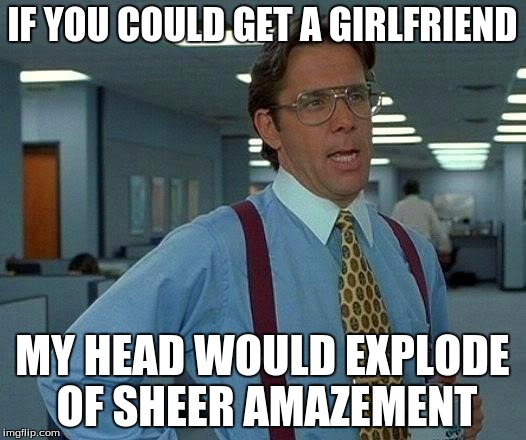 That Would Be Great Meme | IF YOU COULD GET A GIRLFRIEND; MY HEAD WOULD EXPLODE OF SHEER AMAZEMENT | image tagged in memes,that would be great | made w/ Imgflip meme maker