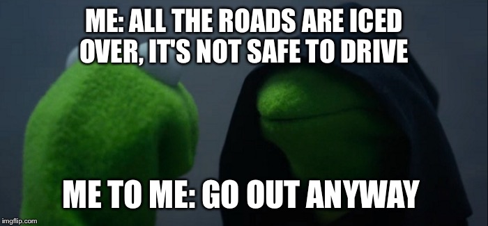 Evil Kermit | ME: ALL THE ROADS ARE ICED OVER, IT'S NOT SAFE TO DRIVE; ME TO ME: GO OUT ANYWAY | image tagged in evil kermit | made w/ Imgflip meme maker