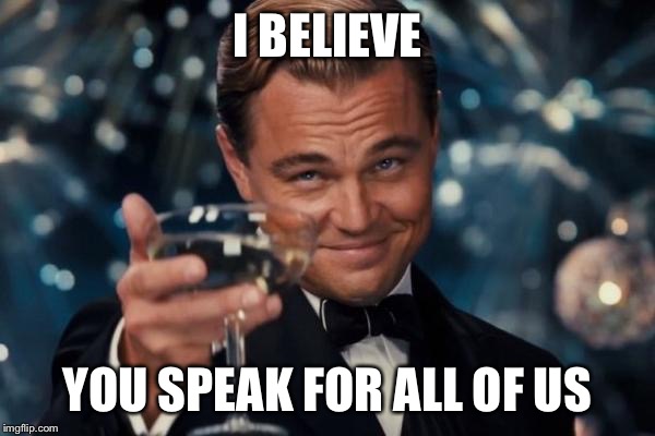 Leonardo Dicaprio Cheers Meme | I BELIEVE YOU SPEAK FOR ALL OF US | image tagged in memes,leonardo dicaprio cheers | made w/ Imgflip meme maker