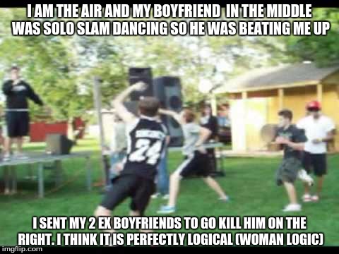 Solo Mosh Man | I AM THE AIR AND MY BOYFRIEND  IN THE MIDDLE WAS SOLO SLAM DANCING SO HE WAS BEATING ME UP; I SENT MY 2 EX BOYFRIENDS TO GO KILL HIM ON THE RIGHT. I THINK IT IS PERFECTLY LOGICAL (WOMAN LOGIC) | image tagged in solo moshing,girlfriend,ex boyfriend,paul the amber memes,woman 2016,stupid | made w/ Imgflip meme maker