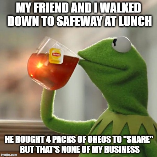 But That's None Of My Business | MY FRIEND AND I WALKED DOWN TO SAFEWAY AT LUNCH; HE BOUGHT 4 PACKS OF OREOS TO "SHARE" BUT THAT'S NONE OF MY BUSINESS | image tagged in memes,but thats none of my business,kermit the frog | made w/ Imgflip meme maker