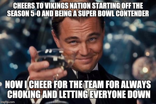 Leonardo Dicaprio Cheers Meme | CHEERS TO VIKINGS NATION STARTING OFF THE SEASON 5-0 AND BEING A SUPER BOWL CONTENDER; NOW I CHEER FOR THE TEAM FOR ALWAYS CHOKING AND LETTING EVERYONE DOWN | image tagged in memes,leonardo dicaprio cheers | made w/ Imgflip meme maker
