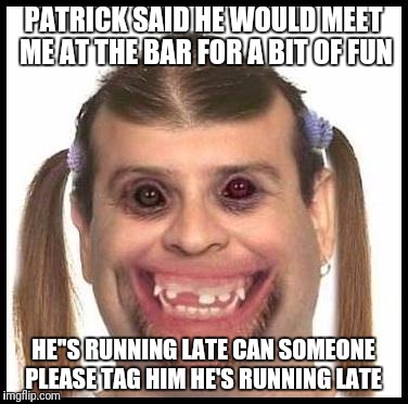 Ugly girls | PATRICK SAID HE WOULD MEET ME AT THE BAR FOR A BIT OF FUN; HE''S RUNNING LATE CAN SOMEONE PLEASE TAG HIM HE'S RUNNING LATE | image tagged in ugly girls | made w/ Imgflip meme maker