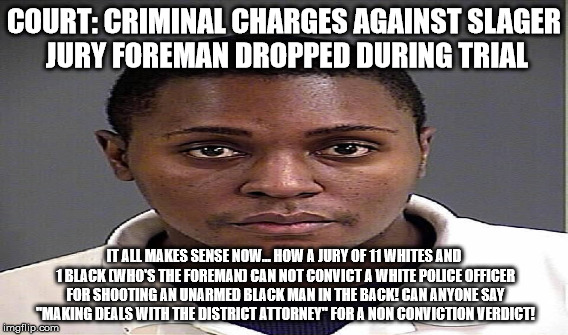 COURT: CRIMINAL CHARGES AGAINST SLAGER JURY FOREMAN DROPPED DURING TRIAL; IT ALL MAKES SENSE NOW... HOW A JURY OF 11 WHITES AND 1 BLACK (WHO'S THE FOREMAN) CAN NOT CONVICT A WHITE POLICE OFFICER FOR SHOOTING AN UNARMED BLACK MAN IN THE BACK! CAN ANYONE SAY "MAKING DEALS WITH THE DISTRICT ATTORNEY" FOR A NON CONVICTION VERDICT! | made w/ Imgflip meme maker