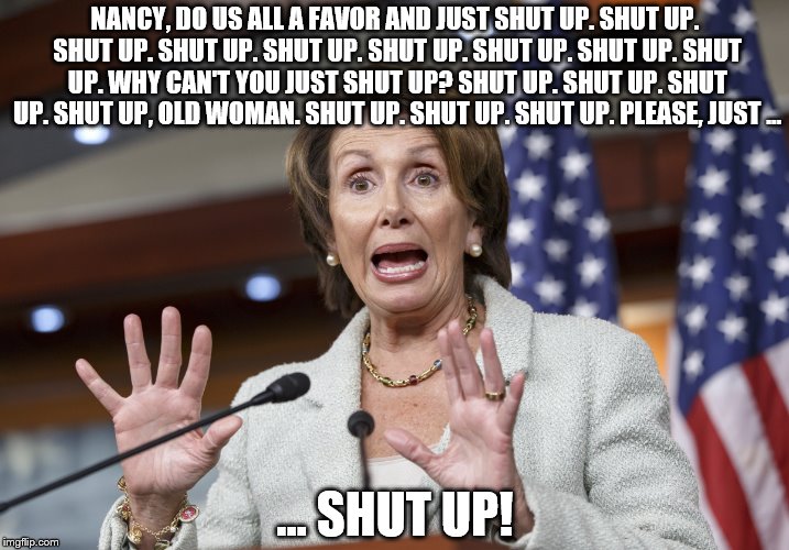 NANCY, DO US ALL A FAVOR AND JUST SHUT UP. SHUT UP. SHUT UP. SHUT UP. SHUT UP. SHUT UP. SHUT UP. SHUT UP. SHUT UP. WHY CAN'T YOU JUST SHUT UP? SHUT UP. SHUT UP. SHUT UP. SHUT UP, OLD WOMAN. SHUT UP. SHUT UP. SHUT UP. PLEASE, JUST ... ... SHUT UP! | image tagged in nancy pelosi wtf | made w/ Imgflip meme maker