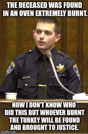 Police Officer Testifying | THE DECEASED WAS FOUND IN AN OVEN EXTREMELY BURNT. NOW I DON'T KNOW WHO DID THIS BUT WHOEVER BURNT THE TURKEY WILL BE FOUND AND BROUGHT TO JUSTICE. | image tagged in memes,police officer testifying | made w/ Imgflip meme maker