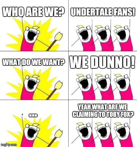 What are UnderTale fans claiming? | WHO ARE WE? UNDERTALE FANS! WHAT DO WE WANT? WE DUNNO! ... YEAH,WHAT ARE WE CLAIMING TO TOBY FOX? | image tagged in memes,what do we want 3,undertale | made w/ Imgflip meme maker