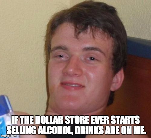 10 Guy Meme | IF THE DOLLAR STORE EVER STARTS SELLING ALCOHOL, DRINKS ARE ON ME. | image tagged in memes,10 guy | made w/ Imgflip meme maker