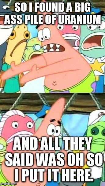 Put It Somewhere Else Patrick | SO I FOUND A BIG ASS PILE OF URANIUM; AND ALL THEY SAID WAS OH SO I PUT IT HERE. | image tagged in memes,put it somewhere else patrick | made w/ Imgflip meme maker