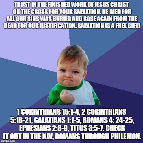 Success Kid Meme | TRUST IN THE FINISHED WORK OF JESUS CHRIST ON THE CROSS FOR YOUR SALVATION. HE DIED FOR ALL OUR SINS WAS BURIED AND ROSE AGAIN FROM THE DEAD FOR OUR JUSTIFICATION. SALVATION IS A FREE GIFT! 1 CORINTHIANS 15:1-4, 2 CORINTHIANS 5:18-21, GALATIANS 1:1-5, ROMANS 4: 24-25, EPHESIANS 2:8-9, TITUS 3:5-7. CHECK IT OUT IN THE KJV, ROMANS THROUGH PHILEMON. | image tagged in memes,success kid | made w/ Imgflip meme maker