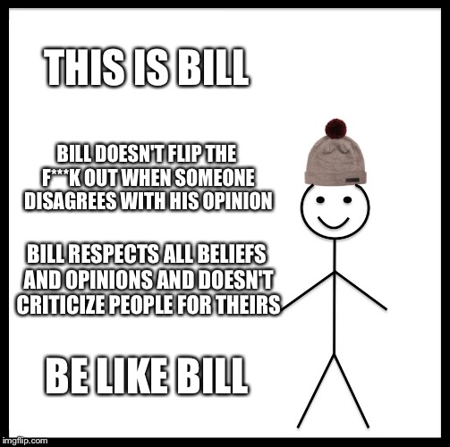 We Need More People Like Bill | THIS IS BILL; BILL DOESN'T FLIP THE F***K OUT WHEN SOMEONE DISAGREES WITH HIS OPINION; BILL RESPECTS ALL BELIEFS AND OPINIONS AND DOESN'T CRITICIZE PEOPLE FOR THEIRS; BE LIKE BILL | image tagged in memes,be like bill | made w/ Imgflip meme maker