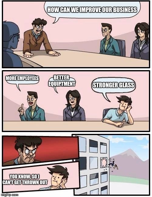 Boardroom Meeting Suggestion Meme | HOW CAN WE IMPROVE OUR BUSINESS; MORE EMPLOYEES; BETTER EQUIPTMENT; STRONGER GLASS; YOU KNOW, SO I CAN'T GET THROWN OUT | image tagged in memes,boardroom meeting suggestion | made w/ Imgflip meme maker