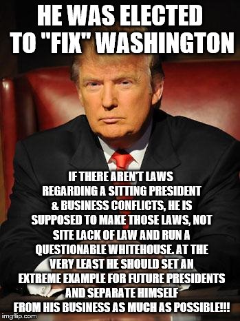 Serious Trump | HE WAS ELECTED TO "FIX" WASHINGTON; IF THERE AREN'T LAWS REGARDING A SITTING PRESIDENT & BUSINESS CONFLICTS, HE IS SUPPOSED TO MAKE THOSE LAWS, NOT SITE LACK OF LAW AND RUN A QUESTIONABLE WHITEHOUSE. AT THE VERY LEAST HE SHOULD SET AN EXTREME EXAMPLE FOR FUTURE PRESIDENTS AND SEPARATE HIMSELF FROM HIS BUSINESS AS MUCH AS POSSIBLE!!! | image tagged in serious trump | made w/ Imgflip meme maker