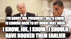 Obama and Biden | I'M SORRY, MR. PRESIDENT.  BILL'S CHOIR IS COMING BACK TO MY HOUSE NEXT WEEK. I KNOW, JOE, I KNOW.  I SHOULD HAVE BOOKED THEM EARLIER | image tagged in obama and biden | made w/ Imgflip meme maker