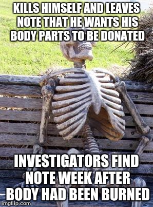 Waiting Skeleton Meme | KILLS HIMSELF AND LEAVES NOTE THAT HE WANTS HIS BODY PARTS TO BE DONATED; INVESTIGATORS FIND NOTE WEEK AFTER BODY HAD BEEN BURNED | image tagged in memes,waiting skeleton | made w/ Imgflip meme maker